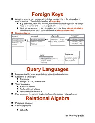 Foreign Keys
 A relation schema may have an attribute that corresponds to the primary key of
another relation. The attribute is called a foreign key.
 E.g. customer_name and account_number attributes of depositor are foreign
keys to customer and account respectively.
 Only values occurring in the primary key attribute of the referenced relation
may occur in the foreign key attribute of the referencing relation.
 Schema diagram
Query Languages
 Language in which user requests information from the database.
 Categories of languages
 Procedural
 Non-procedural, or declarative
 “Pure” languages:
 Relational algebra
 Tuple relational calculus
 Domain relational calculus
 Pure languages form underlying basis of query languages that people use.
Relational Algebra
 Procedural language
 Six basic operators
 select: 
 