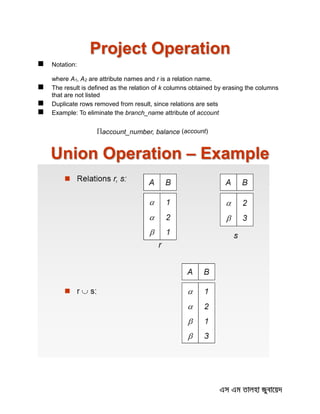 Project Operation
 Notation:
where A1, A2 are attribute names and r is a relation name.
 The result is defined as the relation of k columns obtained by erasing the columns
that are not listed
 Duplicate rows removed from result, since relations are sets
 Example: To eliminate the branch_name attribute of account
account_number, balance (account)
Union Operation – Example
 