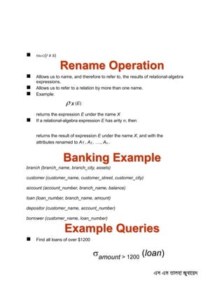  A=C(r x s)
Rename Operation
 Allows us to name, and therefore to refer to, the results of relational-algebra
expressions.
 Allows us to refer to a relation by more than one name.
 Example:
 x (E)
returns the expression E under the name X
 If a relational-algebra expression E has arity n, then
returns the result of expression E under the name X, and with the
attributes renamed to A1 , A2 , …., An .
Banking Example
branch (branch_name, branch_city, assets)
customer (customer_name, customer_street, customer_city)
account (account_number, branch_name, balance)
loan (loan_number, branch_name, amount)
depositor (customer_name, account_number)
borrower (customer_name, loan_number)
Example Queries
 Find all loans of over $1200
amount > 1200
(loan)
 