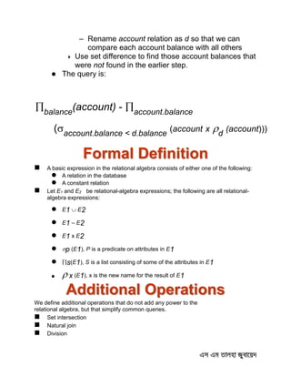 – Rename account relation as d so that we can
compare each account balance with all others
 Use set difference to find those account balances that
were not found in the earlier step.
 The query is:
Formal Definition
 A basic expression in the relational algebra consists of either one of the following:
 A relation in the database
 A constant relation
 Let E1 and E2 be relational-algebra expressions; the following are all relational-
algebra expressions:
 E1  E2
 E1 – E2
 E1 x E2
 p (E1), P is a predicate on attributes in E1
 s(E1), S is a list consisting of some of the attributes in E1
  x (E1), x is the new name for the result of E1
Additional Operations
We define additional operations that do not add any power to the
relational algebra, but that simplify common queries.
 Set intersection
 Natural join
 Division
balance
(account) - account.balance
(account.balance < d.balance
(account x d
(account)))
 