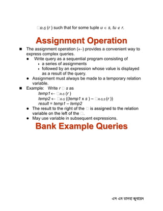 R-S (r ) such that for some tuple u  s, tu  r.
Assignment Operation
 The assignment operation () provides a convenient way to
express complex queries.
 Write query as a sequential program consisting of
 a series of assignments
 followed by an expression whose value is displayed
as a result of the query.
 Assignment must always be made to a temporary relation
variable.
 Example: Write r s as
temp1  R-S (r )
temp2  R-S ((temp1 x s ) – R-S,S (r ))
result = temp1 – temp2

 May use variable in subsequent expressions.
Bank Example Queries
 