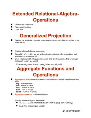 Extended Relational-Algebra-
Operations
 Generalized Projection
 Aggregate Functions
 Outer Join
Generalized Projection
 Extends the projection operation by allowing arithmetic functions to be used in the
projection list.
 E is any relational-algebra expression
 Each of F1, F2, …, Fn are are arithmetic expressions involving constants and
attributes in the schema of E.
 Given relation credit_info(customer_name, limit, credit_balance), find how much
more each person can spend:
customer_name, limit – credit_balance (credit_info)
Aggregate Functions and
Operations
 Aggregation function takes a collection of values and returns a single value as a
result.
avg: average value
min: minimum value
max: maximum value
sum: sum of values
count: number of values
 Aggregate operation in relational algebra
E is any relational-algebra expression
 G1, G2 …, Gn is a list of attributes on which to group (can be empty)
 Each Fi is an aggregate function
 