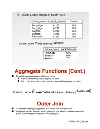 Aggregate Functions (Cont.)
 Result of aggregation does not have a name
 Can use rename operation to give it a name
 For convenience, we permit renaming as part of aggregate operation
Outer Join
 An extension of the join operation that avoids loss of information.
 Computes the join and then adds tuples form one relation that does not match
tuples in the other relation to the result of the join.
branch_name
g sum(balance) as sum_balance
(account)
 
