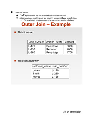  Uses null values:
 null signifies that the value is unknown or does not exist
 All comparisons involving null are (roughly speaking) false by definition.
 We shall study precise meaning of comparisons with nulls later
Outer Join – Example
 