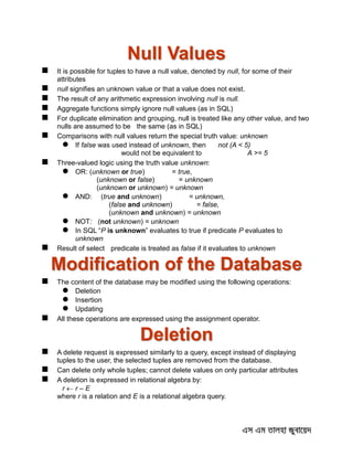 Null Values
 It is possible for tuples to have a null value, denoted by null, for some of their
attributes
 null signifies an unknown value or that a value does not exist.
 The result of any arithmetic expression involving null is null.
 Aggregate functions simply ignore null values (as in SQL)
 For duplicate elimination and grouping, null is treated like any other value, and two
nulls are assumed to be the same (as in SQL)
 Comparisons with null values return the special truth value: unknown
 If false was used instead of unknown, then not (A < 5)
would not be equivalent to A >= 5
 Three-valued logic using the truth value unknown:
 OR: (unknown or true) = true,
(unknown or false) = unknown
(unknown or unknown) = unknown
 AND: (true and unknown) = unknown,
(false and unknown) = false,
(unknown and unknown) = unknown
 NOT: (not unknown) = unknown
 In SQL “P is unknown” evaluates to true if predicate P evaluates to
unknown
 Result of select predicate is treated as false if it evaluates to unknown
Modification of the Database
 The content of the database may be modified using the following operations:
 Deletion
 Insertion
 Updating
 All these operations are expressed using the assignment operator.
Deletion
 A delete request is expressed similarly to a query, except instead of displaying
tuples to the user, the selected tuples are removed from the database.
 Can delete only whole tuples; cannot delete values on only particular attributes
 A deletion is expressed in relational algebra by:
r  r – E
where r is a relation and E is a relational algebra query.
 