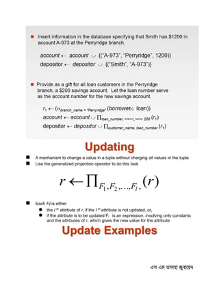 Updating
 A mechanism to change a value in a tuple without charging all values in the tuple
 Use the generalized projection operator to do this task
)(,,,, 21
rr lFFF 
 Each Fi is either
 the I th attribute of r, if the I th attribute is not updated, or,
 if the attribute is to be updated Fi is an expression, involving only constants
and the attributes of r, which gives the new value for the attribute
Update Examples
 