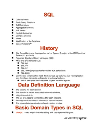 SQL
 Data Definition
 Basic Query Structure
 Set Operations
 Aggregate Functions
 Null Values
 Nested Subqueries
 Complex Queries
 Views
 Modification of the Database
 Joined Relations**
History
 IBM Sequel language developed as part of System R project at the IBM San Jose
Research Laboratory
 Renamed Structured Query Language (SQL)
 ANSI and ISO standard SQL:
 SQL-86
 SQL-89
 SQL-92
 SQL:1999 (language name became Y2K compliant!)
 SQL:2003
 Commercial systems offer most, if not all, SQL-92 features, plus varying feature
sets from later standards and special proprietary features.
 Not all examples here may work on your particular system.
Data Definition Language
 The schema for each relation.
 The domain of values associated with each attribute.
 Integrity constraints
 The set of indices to be maintained for each relations.
 Security and authorization information for each relation.
 The physical storage structure of each relation on disk.
Basic Domain Types in SQL
 char(n). Fixed length character string, with user-specified length n.
 