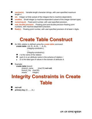  varchar(n). Variable length character strings, with user-specified maximum
length n.
 int. Integer (a finite subset of the integers that is machine-dependent).
 smallint. Small integer (a machine-dependent subset of the integer domain type).
 numeric(p,d). Fixed point number, with user-specified precision.
 real, double precision. Floating point and double-precision floating point
numbers, with machine-dependent precision.
 float(n). Floating point number, with user-specified precision of at least n digits.
Create Table Construct
 An SQL relation is defined using the create table command:
create table r (A1 D1, A2 D2, ..., An Dn,
(integrity-constraint1),
...,
(integrity-constraintk))
 r is the name of the relation
 each Ai is an attribute name in the schema of relation r
 Di is the data type of values in the domain of attribute Ai
 Example:
create table branch
(branch_name char(15) not null,
branch_city char(30),
assets integer)
Integrity Constraints in Create
Table
 not null
 primary key (A1, ..., An )
 