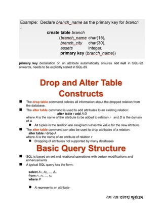 primary key declaration on an attribute automatically ensures not null in SQL-92
onwards, needs to be explicitly stated in SQL-89
Drop and Alter Table
Constructs
 The drop table command deletes all information about the dropped relation from
the database.
 The alter table command is used to add attributes to an existing relation:
alter table r add A D
where A is the name of the attribute to be added to relation r and D is the domain
of A.
 All tuples in the relation are assigned null as the value for the new attribute.
 The alter table command can also be used to drop attributes of a relation:
alter table r drop A
where A is the name of an attribute of relation r
 Dropping of attributes not supported by many databases
Basic Query Structure
 SQL is based on set and relational operations with certain modifications and
enhancements
 A typical SQL query has the form:
select A1, A2, ..., An
from r1, r2, ..., rm
where P
 Ai represents an attribute
 