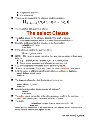  ri represents a relation
 P is a predicate.
 This query is equivalent to the relational algebra expression.
))(( 21,,, 21 mPAAA rrrn
  
 The result of an SQL query is a relation.
The select Clause
 The select clause list the attributes desired in the result of a query
 corresponds to the projection operation of the relational algebra
 Example: find the names of all branches in the loan relation:
select branch_name
from loan
 In the relational algebra, the query would be:
branch_name (loan)
 NOTE: SQL names are case insensitive (i.e., you may use upper- or lower-case
letters.)
 E.g. Branch_Name ≡ BRANCH_NAME ≡ branch_name
 Some people use upper case wherever we use bold font.
 SQL allows duplicates in relations as well as in query results.
 To force the elimination of duplicates, insert the keyword distinct after select.
 Find the names of all branches in the loan relations, and remove duplicates
select distinct branch_name
from loan
 The keyword all specifies that duplicates not be removed.
select all branch_name
from loan
 An asterisk in the select clause denotes “all attributes”
select *
from loan
 The select clause can contain arithmetic expressions involving the operation, +, –,
, and /, and operating on constants or attributes of tuples.
 The query:
select loan_number, branch_name, amount  100
from loan
would return a relation that is the same as the loan relation, except that the value
of the attribute amount is multiplied by 100.
 