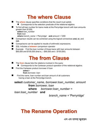 The where Clause
 The where clause specifies conditions that the result must satisfy
 Corresponds to the selection predicate of the relational algebra.
 To find all loan number for loans made at the Perryridge branch with loan amounts
greater than $1200.
select loan_number
from loan
where branch_name = 'Perryridge' and amount > 1200
 Comparison results can be combined using the logical connectives and, or, and
not.
 Comparisons can be applied to results of arithmetic expressions.
 SQL includes a between comparison operator
 Example: Find the loan number of those loans with loan amounts between
$90,000 and $100,000 (that is, $90,000 and $100,000)
The from Clause
 The from clause lists the relations involved in the query
 Corresponds to the Cartesian product operation of the relational algebra.
 Find the Cartesian product borrower X loan
select 
from borrower, loan
 Find the name, loan number and loan amount of all customers
having a loan at the Perryridge branch.
select customer_name, borrower.loan_number, amount
from borrower, loan
where borrower.loan_number =
loan.loan_number and
branch_name = 'Perryridge'
The Rename Operation
 