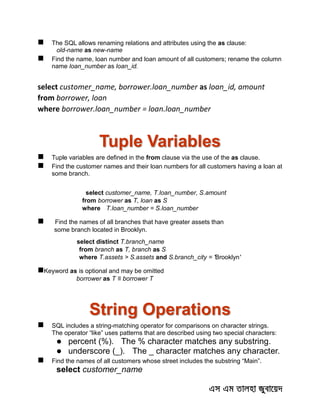  The SQL allows renaming relations and attributes using the as clause:
old-name as new-name
 Find the name, loan number and loan amount of all customers; rename the column
name loan_number as loan_id.
select customer_name, borrower.loan_number as loan_id, amount
from borrower, loan
where borrower.loan_number = loan.loan_number
Tuple Variables
 Tuple variables are defined in the from clause via the use of the as clause.
 Find the customer names and their loan numbers for all customers having a loan at
some branch.
select customer_name, T.loan_number, S.amount
from borrower as T, loan as S
where T.loan_number = S.loan_number
 Find the names of all branches that have greater assets than
some branch located in Brooklyn.
select distinct T.branch_name
from branch as T, branch as S
where T.assets > S.assets and S.branch_city = 'Brooklyn'
Keyword as is optional and may be omitted
borrower as T ≡ borrower T
String Operations
 SQL includes a string-matching operator for comparisons on character strings.
The operator “like” uses patterns that are described using two special characters:
 percent (%). The % character matches any substring.
 underscore (_). The _ character matches any character.
 Find the names of all customers whose street includes the substring “Main”.
select customer_name
 