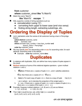 from customer
where customer_street like '% Main%'
 Match the name “Main%”
like 'Main%' escape ''
 SQL supports a variety of string operations such as
 concatenation (using “||”)
 converting from upper to lower case (and vice versa)
 finding string length, extracting substrings, etc.
Ordering the Display of Tuples
 List in alphabetic order the names of all customers having a loan in Perryridge
branch
select distinct customer_name
from borrower, loan
where borrower loan_number = loan.loan_number and
branch_name = 'Perryridge'
order by customer_name
 We may specify desc for descending order or asc for ascending order, for each
attribute; ascending order is the default.
 Example: order by customer_name desc
Duplicates
 In relations with duplicates, SQL can define how many copies of tuples appear in
the result.
 Multiset versions of some of the relational algebra operators – given multiset
relations r1 and r2:
1.  (r1): If there are c1 copies of tuple t1 in r1, and t1 satisfies selections
,, then there are c1 copies of t1 in  (r1).
2. A (r ): For each copy of tuple t1 in r1, there is a copy of tuple A (t1) in
A (r1 A (t1) denotes the projection of the single tuple t1.
3. r1 x r2 : If there are c1 copies of tuple t1 in r1 and c2 copies of tuple t2 in r2,
there are c1 x c2 copies of the tuple t1. t2 in r1 x r2
 Example: Suppose multiset relations r1 (A, B) and r2 (C) are as follows:
r1 = {(1, a) (2,a)} r2 = {(2), (3), (3)}
 Then B(r1) would be {(a), (a)}, while B(r1) x r2 would be
{(a,2), (a,2), (a,3), (a,3), (a,3), (a,3)}
 