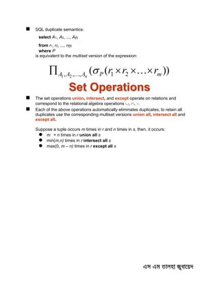  SQL duplicate semantics:
select A1,, A2, ..., An
from r1, r2, ..., rm
where P
is equivalent to the multiset version of the expression:
))(( 21,,, 21 mPAAA rrrn
  
Set Operations
 The set operations union, intersect, and except operate on relations and
correspond to the relational algebra operations 
 Each of the above operations automatically eliminates duplicates; to retain all
duplicates use the corresponding multiset versions union all, intersect all and
except all.
Suppose a tuple occurs m times in r and n times in s, then, it occurs:
 m + n times in r union all s
 min(m,n) times in r intersect all s
 max(0, m – n) times in r except all s
 