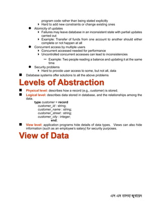 program code rather than being stated explicitly
 Hard to add new constraints or change existing ones
 Atomicity of updates
 Failures may leave database in an inconsistent state with partial updates
carried out
 Example: Transfer of funds from one account to another should either
complete or not happen at all
 Concurrent access by multiple users
 Concurrent accessed needed for performance
 Uncontrolled concurrent accesses can lead to inconsistencies
– Example: Two people reading a balance and updating it at the same
time
 Security problems
 Hard to provide user access to some, but not all, data
 Database systems offer solutions to all the above problems
Levels of Abstraction
 Physical level: describes how a record (e.g., customer) is stored.
 Logical level: describes data stored in database, and the relationships among the
data.
type customer = record
customer_id : string;
customer_name : string;
customer_street : string;
customer_city : integer;
end;
 View level: application programs hide details of data types. Views can also hide
information (such as an employee’s salary) for security purposes.
View of Data
 