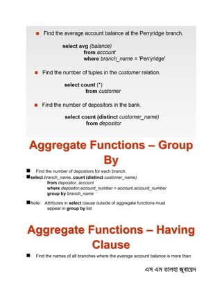 Aggregate Functions – Group
By
 Find the number of depositors for each branch.
select branch_name, count (distinct customer_name)
from depositor, account
where depositor.account_number = account.account_number
group by branch_name
Note: Attributes in select clause outside of aggregate functions must
appear in group by list
Aggregate Functions – Having
Clause
 Find the names of all branches where the average account balance is more than
 