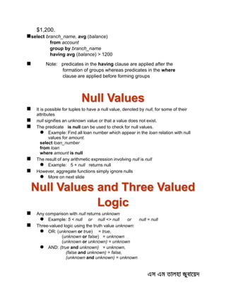 $1,200.
select branch_name, avg (balance)
from account
group by branch_name
having avg (balance) > 1200
 Note: predicates in the having clause are applied after the
formation of groups whereas predicates in the where
clause are applied before forming groups
Null Values
 It is possible for tuples to have a null value, denoted by null, for some of their
attributes
 null signifies an unknown value or that a value does not exist.
 The predicate is null can be used to check for null values.
 Example: Find all loan number which appear in the loan relation with null
values for amount.
select loan_number
from loan
where amount is null
 The result of any arithmetic expression involving null is null
 Example: 5 + null returns null
 However, aggregate functions simply ignore nulls
 More on next slide
Null Values and Three Valued
Logic
 Any comparison with null returns unknown
 Example: 5 < null or null <> null or null = null
 Three-valued logic using the truth value unknown:
 OR: (unknown or true) = true,
(unknown or false) = unknown
(unknown or unknown) = unknown
 AND: (true and unknown) = unknown,
(false and unknown) = false,
(unknown and unknown) = unknown
 