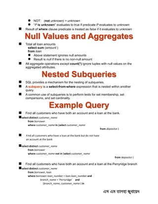  NOT: (not unknown) = unknown
 “P is unknown” evaluates to true if predicate P evaluates to unknown
 Result of where clause predicate is treated as false if it evaluates to unknown
Null Values and Aggregates
 Total all loan amounts
select sum (amount )
from loan
 Above statement ignores null amounts
 Result is null if there is no non-null amount
 All aggregate operations except count(*) ignore tuples with null values on the
aggregated attributes.
Nested Subqueries
 SQL provides a mechanism for the nesting of subqueries.
 A subquery is a select-from-where expression that is nested within another
query.
 A common use of subqueries is to perform tests for set membership, set
comparisons, and set cardinality.
Example Query
 Find all customers who have both an account and a loan at the bank.
select distinct customer_name
from borrower
where customer_name in (select customer_name
from depositor )
 Find all customers who have a loan at the bank but do not have
an account at the bank
select distinct customer_name
from borrower
where customer_name not in (select customer_name
from depositor )
 Find all customers who have both an account and a loan at the Perryridge branch
select distinct customer_name
from borrower, loan
where borrower.loan_number = loan.loan_number and
branch_name = 'Perryridge' and
(branch_name, customer_name ) in
 