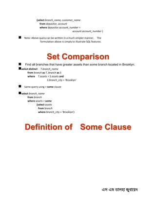 (select branch_name, customer_name
from depositor, account
where depositor.account_number =
account.account_number )
 Note: Above query can be written in a much simpler manner. The
formulation above is simply to illustrate SQL features.
Set Comparison
 Find all branches that have greater assets than some branch located in Brooklyn.
select distinct T.branch_name
from branch as T, branch as S
where T.assets > S.assets and
S.branch_city = 'Brooklyn'
 Same query using > some clause
select branch_name
from branch
where assets > some
(select assets
from branch
where branch_city = 'Brooklyn')
Definition of Some Clause
 
