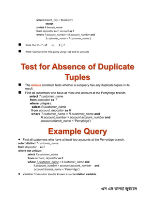 where branch_city = 'Brooklyn')
except
(select R.branch_name
from depositor as T, account as R
where T.account_number = R.account_number and
S.customer_name = T.customer_name ))
 Note that X – Y = Ø  X  Y
 Note: Cannot write this query using = all and its variants
Test for Absence of Duplicate
Tuples
 The unique construct tests whether a subquery has any duplicate tuples in its
result.
 Find all customers who have at most one account at the Perryridge branch.
select T.customer_name
from depositor as T
where unique (
select R.customer_name
from account, depositor as R
where T.customer_name = R.customer_name and
R.account_number = account.account_number and
account.branch_name = 'Perryridge')
Example Query
 Find all customers who have at least two accounts at the Perryridge branch.
select distinct T.customer_name
from depositor as T
where not unique (
select R.customer_name
from account, depositor as R
where T.customer_name = R.customer_name and
R.account_number = account.account_number and
account.branch_name = 'Perryridge')
 Variable from outer level is known as a correlation variable
 