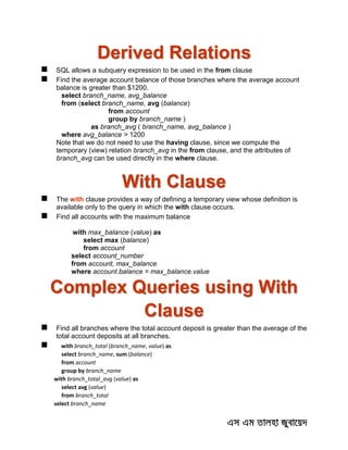 Derived Relations
 SQL allows a subquery expression to be used in the from clause
 Find the average account balance of those branches where the average account
balance is greater than $1200.
select branch_name, avg_balance
from (select branch_name, avg (balance)
from account
group by branch_name )
as branch_avg ( branch_name, avg_balance )
where avg_balance > 1200
Note that we do not need to use the having clause, since we compute the
temporary (view) relation branch_avg in the from clause, and the attributes of
branch_avg can be used directly in the where clause.
With Clause
 The with clause provides a way of defining a temporary view whose definition is
available only to the query in which the with clause occurs.
 Find all accounts with the maximum balance
with max_balance (value) as
select max (balance)
from account
select account_number
from account, max_balance
where account.balance = max_balance.value
Complex Queries using With
Clause
 Find all branches where the total account deposit is greater than the average of the
total account deposits at all branches.
 with branch_total (branch_name, value) as
select branch_name, sum (balance)
from account
group by branch_name
with branch_total_avg (value) as
select avg (value)
from branch_total
select branch_name
 