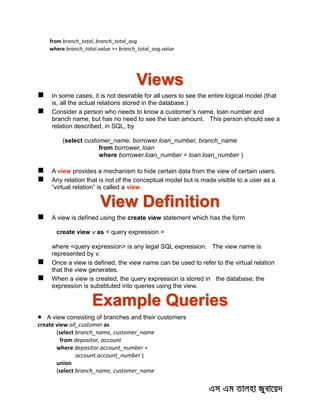 from branch_total, branch_total_avg
where branch_total.value >= branch_total_avg.value
Views
 In some cases, it is not desirable for all users to see the entire logical model (that
is, all the actual relations stored in the database.)
 Consider a person who needs to know a customer’s name, loan number and
branch name, but has no need to see the loan amount. This person should see a
relation described, in SQL, by
(select customer_name, borrower.loan_number, branch_name
from borrower, loan
where borrower.loan_number = loan.loan_number )
 A view provides a mechanism to hide certain data from the view of certain users.
 Any relation that is not of the conceptual model but is made visible to a user as a
“virtual relation” is called a view.
View Definition
 A view is defined using the create view statement which has the form
create view v as < query expression >
where <query expression> is any legal SQL expression. The view name is
represented by v.
 Once a view is defined, the view name can be used to refer to the virtual relation
that the view generates.
 When a view is created, the query expression is stored in the database; the
expression is substituted into queries using the view.
Example Queries
 A view consisting of branches and their customers
create view all_customer as
(select branch_name, customer_name
from depositor, account
where depositor.account_number =
account.account_number )
union
(select branch_name, customer_name
 