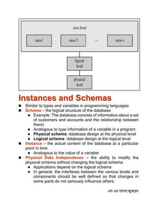 Instances and Schemas
 Similar to types and variables in programming languages
 Schema – the logical structure of the database
 Example: The database consists of information about a set
of customers and accounts and the relationship between
them)
 Analogous to type information of a variable in a program
 Physical schema: database design at the physical level
 Logical schema: database design at the logical level
 Instance – the actual content of the database at a particular
point in time
 Analogous to the value of a variable
 Physical Data Independence – the ability to modify the
physical schema without changing the logical schema
 Applications depend on the logical schema
 In general, the interfaces between the various levels and
components should be well defined so that changes in
some parts do not seriously influence others.
 
