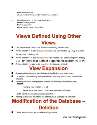 from borrower, loan
where borrower.loan_number = loan.loan_number )
 Find all customers of the Perryridge branch
select customer_name
from all_customer
where branch_name = 'Perryridge'
Views Defined Using Other
Views
 One view may be used in the expression defining another view
 A view relation v1 is said to depend directly on a view relation v2 if v2 is used in
the expression defining v1
 A view relation v1 is said to depend on view relation v2 if either v1 depends directly
to v2 or there is a path of dependencies from v1 to v2
 A view relation v is said to be recursive if it depends on itself.
View Expansion
 A way to define the meaning of views defined in terms of other views.
 Let view v1 be defined by an expression e1 that may itself contain uses of view
relations.
 View expansion of an expression repeats the following replacement step:
repeat
Find any view relation vi in e1
Replace the view relation vi by the expression defining vi
until no more view relations are present in e1
 As long as the view definitions are not recursive, this loop will terminate
Modification of the Database –
Deletion
 Delete all account tuples at the Perryridge branch
 