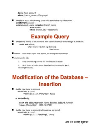 delete from account
where branch_name = 'Perryridge'
 Delete all accounts at every branch located in the city ‘Needham’.
delete from account
where branch_name in (select branch_name
from branch
where branch_city = 'Needham')
Example Query
 Delete the record of all accounts with balances below the average at the bank.
 delete from account
where balance < (select avg (balance )
from account )
Problem: as we delete tuples from deposit, the average balance changes
Solution used in SQL:
1. First, compute avg balance and find all tuples to delete
2. Next, delete all tuples found above (without recomputing avg or
retesting the tuples)
Modification of the Database –
Insertion
 Add a new tuple to account
insert into account
values ('A-9732', 'Perryridge', 1200)
or equivalently
insert into account (branch_name, balance, account_number)
values ('Perryridge', 1200, 'A-9732')
 Add a new tuple to account with balance set to null
insert into account
values ('A-777','Perryridge', null )
 