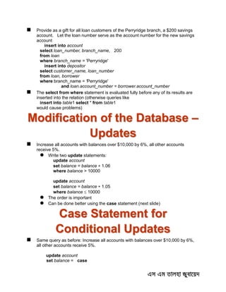  Provide as a gift for all loan customers of the Perryridge branch, a $200 savings
account. Let the loan number serve as the account number for the new savings
account
insert into account
select loan_number, branch_name, 200
from loan
where branch_name = 'Perryridge'
insert into depositor
select customer_name, loan_number
from loan, borrower
where branch_name = 'Perryridge'
and loan.account_number = borrower.account_number
 The select from where statement is evaluated fully before any of its results are
inserted into the relation (otherwise queries like
insert into table1 select * from table1
would cause problems)
Modification of the Database –
Updates
 Increase all accounts with balances over $10,000 by 6%, all other accounts
receive 5%.
 Write two update statements:
update account
set balance = balance  1.06
where balance > 10000
update account
set balance = balance  1.05
where balance  10000
 The order is important
 Can be done better using the case statement (next slide)
Case Statement for
Conditional Updates
 Same query as before: Increase all accounts with balances over $10,000 by 6%,
all other accounts receive 5%.
update account
set balance = case
 