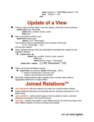 when balance <= 10000 then balance *1.05
else balance * 1.06
end
Update of a View
 Create a view of all loan data in the loan relation, hiding the amount attribute
create view loan_branch as
select loan_number, branch_name
from loan
 Add a new tuple to branch_loan
insert into branch_loan
values ('L-37‘, 'Perryridge‘)
This insertion must be represented by the insertion of the tuple
('L-37', 'Perryridge', null )
into the loan relation
 Some updates through views are impossible to translate into updates on the
database relations
 create view v as
select loan_number, branch_name, amount
from loan
where branch_name = ‘Perryridge’
insert into v values ( 'L-99','Downtown', '23')
 Others cannot be translated uniquely
 insert into all_customer values ('Perryridge', 'John')
 Have to choose loan or account, and
create a new loan/account number!
 Most SQL implementations allow updates only on simple views (without
aggregates) defined on a single relation
Joined Relations**
 Join operations take two relations and return as a result another relation.
 These additional operations are typically used as subquery expressions in the
from clause
 Join condition – defines which tuples in the two relations match, and what
attributes are present in the result of the join.
 Join type – defines how tuples in each relation that do not match any tuple in the
other relation (based on the join condition) are treated.
 