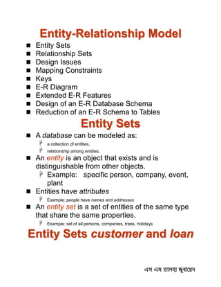 Entity-Relationship Model
 Entity Sets
 Relationship Sets
 Design Issues
 Mapping Constraints
 Keys
 E-R Diagram
 Extended E-R Features
 Design of an E-R Database Schema
 Reduction of an E-R Schema to Tables
Entity Sets
 A database can be modeled as:
 a collection of entities,
 relationship among entities.
 An entity is an object that exists and is
distinguishable from other objects.
 Example: specific person, company, event,
plant
 Entities have attributes
 Example: people have names and addresses
 An entity set is a set of entities of the same type
that share the same properties.
 Example: set of all persons, companies, trees, holidays
Entity Sets customer and loan
 