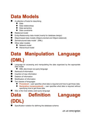 Data Models
 A collection of tools for describing
 Data
 Data relationships
 Data semantics
 Data constraints
 Relational model
 Entity-Relationship data model (mainly for database design)
 Object-based data models (Object-oriented and Object-relational)
 Semistructured data model (XML)
 Other older models:
 Network model
 Hierarchical model
Data Manipulation Language
(DML)
 Language for accessing and manipulating the data organized by the appropriate
data model
 DML also known as query language
 Retrieval of information
 Insertion of new information
 Deletion of information
 Modification of information
 Two classes of languages
 Procedural – user specifies what data is required and how to get those data
 Declarative (nonprocedural) – user specifies what data is required without
specifying how to get those data
 SQL is the most widely used query language
Data Definition Language
(DDL)
 Specification notation for defining the database schema
 