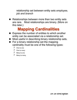 relationship set between entity sets employee,
job and branch
 Relationships between more than two entity sets
are rare. Most relationships are binary. (More on
this later.)
Mapping Cardinalities
 Express the number of entities to which another
entity can be associated via a relationship set.
 Most useful in describing binary relationship sets.
 For a binary relationship set the mapping
cardinality must be one of the following types:
 One to one
 One to many
 Many to one
 Many to many
 