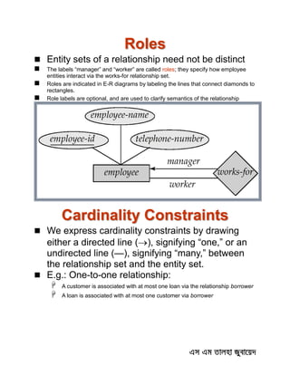 Roles
 Entity sets of a relationship need not be distinct
 The labels “manager” and “worker” are called roles; they specify how employee
entities interact via the works-for relationship set.
 Roles are indicated in E-R diagrams by labeling the lines that connect diamonds to
rectangles.
 Role labels are optional, and are used to clarify semantics of the relationship
Cardinality Constraints
 We express cardinality constraints by drawing
either a directed line (), signifying “one,” or an
undirected line (—), signifying “many,” between
the relationship set and the entity set.
 E.g.: One-to-one relationship:
 A customer is associated with at most one loan via the relationship borrower
 A loan is associated with at most one customer via borrower
 