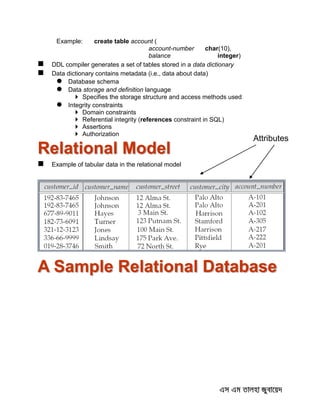 Example: create table account (
account-number char(10),
balance integer)
 DDL compiler generates a set of tables stored in a data dictionary
 Data dictionary contains metadata (i.e., data about data)
 Database schema
 Data storage and definition language
 Specifies the storage structure and access methods used
 Integrity constraints
 Domain constraints
 Referential integrity (references constraint in SQL)
 Assertions
 Authorization
Relational Model
 Example of tabular data in the relational model
A Sample Relational Database
Attributes
 