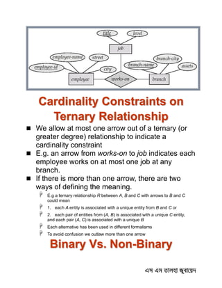 Cardinality Constraints on
Ternary Relationship
 We allow at most one arrow out of a ternary (or
greater degree) relationship to indicate a
cardinality constraint
 E.g. an arrow from works-on to job indicates each
employee works on at most one job at any
branch.
 If there is more than one arrow, there are two
ways of defining the meaning.
 E.g a ternary relationship R between A, B and C with arrows to B and C
could mean
 1. each A entity is associated with a unique entity from B and C or
 2. each pair of entities from (A, B) is associated with a unique C entity,
and each pair (A, C) is associated with a unique B
 Each alternative has been used in different formalisms
 To avoid confusion we outlaw more than one arrow
Binary Vs. Non-Binary
 