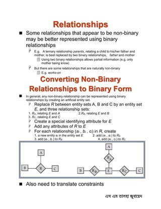 Relationships
 Some relationships that appear to be non-binary
may be better represented using binary
relationships
 E.g. A ternary relationship parents, relating a child to his/her father and
mother, is best replaced by two binary relationships, father and mother
 Using two binary relationships allows partial information (e.g. only
mother being know)
 But there are some relationships that are naturally non-binary
 E.g. works-on
Converting Non-Binary
Relationships to Binary Form
 In general, any non-binary relationship can be represented using binary
relationships by creating an artificial entity set.
 Replace R between entity sets A, B and C by an entity set
E, and three relationship sets:
1. RA, relating E and A 2.RB, relating E and B
3. RC, relating E and C
 Create a special identifying attribute for E
 Add any attributes of R to E
 For each relationship (ai , bi , ci) in R, create
1. a new entity ei in the entity set E 2. add (ei , ai ) to RA
3. add (ei , bi ) to RB 4. add (ei , ci ) to RC
 Also need to translate constraints
 