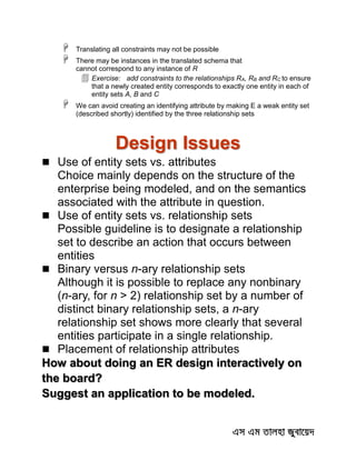  Translating all constraints may not be possible
 There may be instances in the translated schema that
cannot correspond to any instance of R
 Exercise: add constraints to the relationships RA, RB and RC to ensure
that a newly created entity corresponds to exactly one entity in each of
entity sets A, B and C
 We can avoid creating an identifying attribute by making E a weak entity set
(described shortly) identified by the three relationship sets
Design Issues
 Use of entity sets vs. attributes
Choice mainly depends on the structure of the
enterprise being modeled, and on the semantics
associated with the attribute in question.
 Use of entity sets vs. relationship sets
Possible guideline is to designate a relationship
set to describe an action that occurs between
entities
 Binary versus n-ary relationship sets
Although it is possible to replace any nonbinary
(n-ary, for n > 2) relationship set by a number of
distinct binary relationship sets, a n-ary
relationship set shows more clearly that several
entities participate in a single relationship.
 Placement of relationship attributes
How about doing an ER design interactively on
the board?
Suggest an application to be modeled.
 