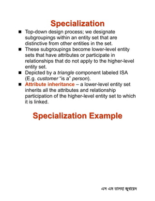 Specialization
 Top-down design process; we designate
subgroupings within an entity set that are
distinctive from other entities in the set.
 These subgroupings become lower-level entity
sets that have attributes or participate in
relationships that do not apply to the higher-level
entity set.
 Depicted by a triangle component labeled ISA
(E.g. customer “is a” person).
 Attribute inheritance – a lower-level entity set
inherits all the attributes and relationship
participation of the higher-level entity set to which
it is linked.
Specialization Example
 