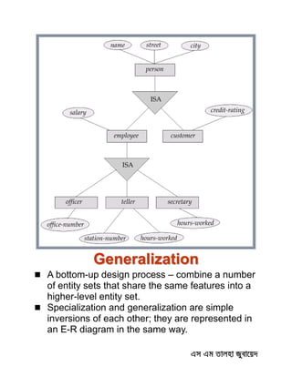 Generalization
 A bottom-up design process – combine a number
of entity sets that share the same features into a
higher-level entity set.
 Specialization and generalization are simple
inversions of each other; they are represented in
an E-R diagram in the same way.
 