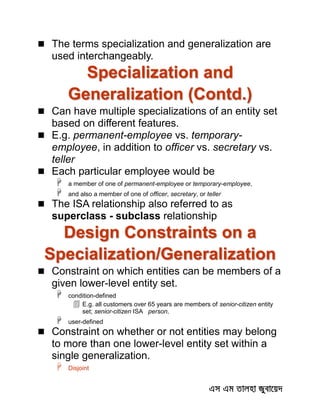  The terms specialization and generalization are
used interchangeably.
Specialization and
Generalization (Contd.)
 Can have multiple specializations of an entity set
based on different features.
 E.g. permanent-employee vs. temporary-
employee, in addition to officer vs. secretary vs.
teller
 Each particular employee would be
 a member of one of permanent-employee or temporary-employee,
 and also a member of one of officer, secretary, or teller
 The ISA relationship also referred to as
superclass - subclass relationship
Design Constraints on a
Specialization/Generalization
 Constraint on which entities can be members of a
given lower-level entity set.
 condition-defined
 E.g. all customers over 65 years are members of senior-citizen entity
set; senior-citizen ISA person.
 user-defined
 Constraint on whether or not entities may belong
to more than one lower-level entity set within a
single generalization.
 Disjoint
 