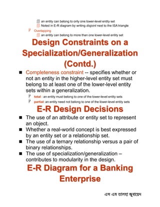  an entity can belong to only one lower-level entity set
 Noted in E-R diagram by writing disjoint next to the ISA triangle
 Overlapping
 an entity can belong to more than one lower-level entity set
Design Constraints on a
Specialization/Generalization
(Contd.)
 Completeness constraint -- specifies whether or
not an entity in the higher-level entity set must
belong to at least one of the lower-level entity
sets within a generalization.
 total : an entity must belong to one of the lower-level entity sets
 partial: an entity need not belong to one of the lower-level entity sets
E-R Design Decisions
 The use of an attribute or entity set to represent
an object.
 Whether a real-world concept is best expressed
by an entity set or a relationship set.
 The use of a ternary relationship versus a pair of
binary relationships.
 The use of specialization/generalization –
contributes to modularity in the design.
E-R Diagram for a Banking
Enterprise
 