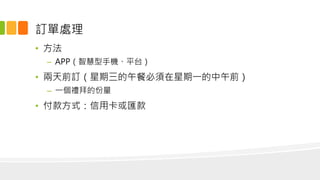 訂單處理
• 方法
– APP（智慧型手機、平台）
• 兩天前訂（星期三的午餐必須在星期一的中午前）
– 一個禮拜的份量
• 付款方式：信用卡或匯款
 