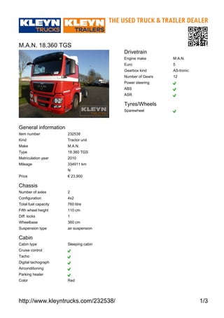 http://www.kleyntrucks.com/232538/ 1/3
M.A.N. 18.360 TGS
General information
Item number 232538
Kind Tractor unit
Make M.A.N.
Type 18.360 TGS
Matriculation year 2010
Mileage 334911 km
N
Price € 23,900
Chassis
Number of axles 2
Configuration 4x2
Total fuel capacity 760 litre
Fifth wheel height 110 cm
Diff. locks 1
Wheelbase 360 cm
Suspension type air suspension
Cabin
Cabin type Sleeping cabin
Cruise control
Tacho
Digital tachograph
Airconditioning
Parking heater
Color Red
Drivetrain
Engine make M.A.N.
Euro 5
Gearbox kind AS-tronic
Number of Gears 12
Power steering
ABS
ASR
Tyres/Wheels
Sparewheel
 