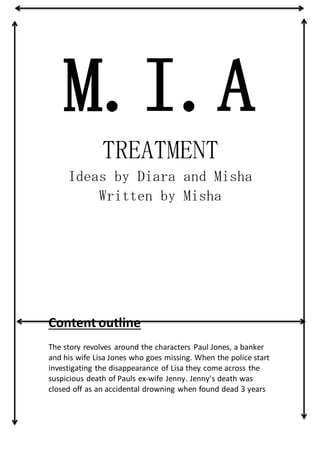 M.I.A
TREATMENT
Ideas by Diara and Misha
Written by Misha
Content outline
The story revolves around the characters Paul Jones, a banker
and his wife Lisa Jones who goes missing. When the police start
investigating the disappearance of Lisa they come across the
suspicious death of Pauls ex-wife Jenny. Jenny's death was
closed off as an accidental drowning when found dead 3 years
 
