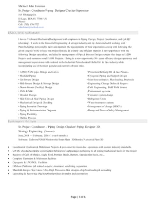 Page | 1 of 6
Michael John Foreman
Sr. Project Coordinator/Piping Designer/Checker/Supervisor
515 Whitecap Dr.
El Lago, TEXAS 77586 US
Phone:
Cell: (713) 876-7727
mike4man@outlook.com
EXECUTIVE SUMMARY
I have a Technical/Mechanical background with emphasis in Piping Design, Project Coordinator, and QA/QC
(checking). I work in the Industrial Engineering & design industry and my duties included working with
Plant/Industrial personnelto meet and maintain the requirements of their expectations along with following the
given scope of work to have the project finished in a timely and efficient manner. I have experience with the
following Design specialties, and aided in management of Pipe & Process Design aspects of as large as $125M
Projects and numerous small $10M Projects. I bring to a new opportunity 30+ years of heavy design experience and
management/supervision skills tailored to the Industrial Petrochemical/Olefin/Oil & Gas industry while
incorporating use of the most popular and current software titles.
• ASME/ANSI pipe, fittings and valves
• Modular Piping
• Up-Stream Design
• Mid-Stream Design & Storage Design
• Down-Stream (Facility) Design
• LNG & NGL
• Detailed Design
• Skid Units & Skid Piping Design
• Mechanical Design & Checking
• Piping Isometric Drawings
• Piping & Instrumentation Diagrams
• Piping Flexibility
• Olefins Process
• Petrochem/Refinery/Oil & Gas Process
• Cryogenic Piping and Support Design
• Man-hour estimates, Man loading, Proposals
• Engineering Change Orders & Request
• Field Engineering, Field Walk downs
• Containment systems
• Firewater systemdesign
• Refrigerant Units
• Water treatment systems
• Management of change (MOC's)
• Hazop and Process Safety Management

Sr. Project Coordinator / Piping Design Checker/ Piping Designer 3D
Strategy Engineering (Contract)
June, 2014 — February, 2016 (1 year 8 months)
Software: Cadworx/PDMS/Navisworks/SmartPlant 3D/Bentley/Autodesk Plant 3D
 Coordinated Upstream & Midstream Projects & personnel to stream-line operations with current industry standards.
 QA/QC checked complete construction/fabrication/skid packages pertaining to all piping/mechanical facets of the project
 Regions of Gulf of Mexico, Eagle Ford, Permian Basin, Barnett, Appalachian Basin, etc...
 Complete Upstream & Midstream facilities
 Cryogenic & LNG/NGL Facilities
 Offshore Platforms (all related aspects), treatment, scrubbing, separation
 Manifold design,Flow Lines, Ultra High Pressures,Skid designs,ship/boat loading & unloading
 Launching & Receiving (Pig/Scrubber) product diversion and automation
 