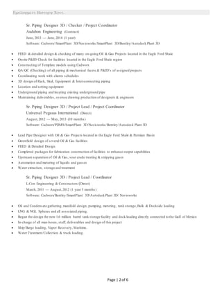 
Page | 2 of 6
Sr. Piping Designer 3D / Checker / Project Coordinator
Audubon Engineering (Contract)
June, 2013 — June, 2014 (1 year)
Software: Cadworx//SmartPlant 3D/Navisworks/SmartPlant 3D/Bentley/Autodesk Plant 3D
 FEED & detailed design & checking of many on-going Oil & Gas Projects located in the Eagle Ford Shale
 Onsite P&ID Check for facilities located in the Eagle Ford Shale region
 Constructing of Template models using Cadworx
 QA/QC (Checking) of all piping & mechanical facets & P&ID’s of assigned projects
 Coordinating work with clients schedules
 3D design of Rack, Skid, Equipment & Inter-connecting piping
 Location and setting equipment
 Underground piping and locating existing underground pipe
 Maintaining deliverables, oversee drawing production of designers & engineers
Sr. Piping Designer 3D / Project Lead / Project Coordinator
Universal Pegasus International (Direct)
August,2012 — May, 2013 (10 months)
Software: Cadworx/PDMS/SmartPlant 3D/Navisworks/Bentley/Autodesk Plant 3D
 Lead Pipe Designer with Oil & Gas Projects located in the Eagle Ford Shale & Permian Basin
 Greenfield design of several Oil & Gas facilities
 FEED & Detailed Design
 Completed packages for fabrication construction of facilities to enhance output capabilities
 Upstream separation of Oil & Gas, sour crude treating & stripping gases
 Automation and metering of liquids and gasses
 Water extraction, storage and treatment
Sr. Piping Designer 3D / Project Lead / Coordinator
L-Con Engineering & Constructors (Direct)
March, 2011 — August,2012 (1 year 5 months)
Software: Cadworx/Bentley/SmartPlant 3D/AutodeskPlant 3D/ Navisworks
 Oil and Condensate gathering, manifold design, pumping, metering, tank storage,Bulk & Dockside loading
 LNG & NGL Spheres and all associated piping.
 Began the design the new 1.6 million barrel tank storage facility and dock loading directly connected to the Gulf of Mexico
 In-charge of all man-hours, staff, deliverables and design of this project
 Ship/Barge loading, Vapor Recovery, Maritime.
 Water Treatment/Collection & truck loading.
 