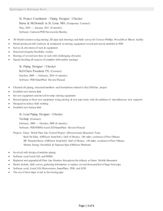 
Page | 3 of 6
Sr. Project Coordinator / Piping Designer / Checker
Burns & McDonnell in St. Louis MO. (Temporary Contract)
May, 2010 — January, 2011 (8 months)
Software: Cadworx/PDS/Navisworks/Bentley
 3D Model creation using existing 2D pipe rack drawings and field survey for Conoco-Phillips Wood River Illinois facility
 Model produced with Cadworx & terminated at existing equipment/vessels previously modeled in PDS
 Survey & elevations of rack & equipment
 Structural integrity/feasibility studies
 Routing of several new lines in rack with challenging obstacles
 Squad checking all aspects ofcomplete deliverables package
Sr. Piping Designer / Checker
Ref-Chem Pasadena TX. (Contract)
October, 2009 — February, 2010 (4 months)
Software: PDS/SmartPlant Review/Flexcad
 Checked all piping, structural members and foundations related to this LNG/Gas project
 Establish new battery limit
 Set new equipment and moved/revamp existing equipment
 Routed piping to/from new equipment using existing & new pipe racks with the addition of miscellaneous new supports
 Designed to reduce field welding
 Establish new battery limit
Sr. Lead Piping Designer / Checker
Technip (Contract)
February, 2009 — October, 2009 (8 months)
Software: PDS/PDMS/AutoCAD/SmartPlant Review/Flexcad
Projects: Exxon Mobil Flare Gas Control Project: (Downstream) Beaumont Texas
Shell Na Kika: (Offshore Semi-Sub.) Gulf of Mexico, 140 miles southeast ofNew Orleans
BP ThunderHorse: (Offshore Semi-Sub) Gulf of Mexico, 150 miles southeast ofNew Orleans
Marine Energy Swordfish & Neptune Spar (Offshore Platform)
 Involved with design of modular piping
 Software used AutoCAD, and PDMS
 Replaced and upgraded all Flare Gas Headers throughout the refinery at Exxon Mobile Beaumont
 Duties include, field survey,gathering information to replace several thousand feet of large bore pipe
 Software used, AutoCAD, Microstation, SmartPlant, PDS, and LFM
 The use of laser maps to aid in the routing pipe
 