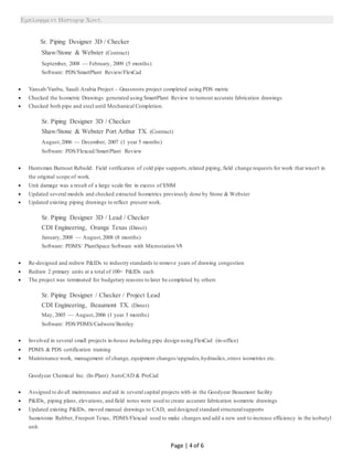 
Page | 4 of 6
Sr. Piping Designer 3D / Checker
Shaw/Stone & Webster (Contract)
September, 2008 — February, 2009 (5 months)
Software: PDS/SmartPlant Review/FlexCad
 Yansab/Yanbu, Saudi Arabia Project – Grassroots project completed using PDS metric
 Checked the Isometric Drawings generated using SmartPlant Review to turnout accurate fabrication drawings
 Checked both pipe and steel until Mechanical Completion.
Sr. Piping Designer 3D / Checker
Shaw/Stone & Webster Port Arthur TX. (Contract)
August,2006 — December, 2007 (1 year 5 months)
Software: PDS/Flexcad/SmartPlant Review
 Huntsman Burnout Rebuild: Field verification of cold pipe supports,related piping, field change requests for work that wasn't in
the original scope of work.
 Unit damage was a result of a large scale fire in excess of $50M
 Updated several models and checked extracted Isometrics previously done by Stone & Webster
 Updated existing piping drawings to reflect present work.
Sr. Piping Designer 3D / Lead / Checker
CDI Engineering, Orange Texas (Direct)
January, 2008 — August,2008 (8 months)
Software: PDMS/ PlantSpace Software with Microstation V8
 Re-designed and redrew P&IDs to industry standards to remove years of drawing congestion
 Redraw 2 primary units at a total of 100+ P&IDs each
 The project was terminated for budgetary reasons to later be completed by others
Sr. Piping Designer / Checker / Project Lead
CDI Engineering, Beaumont TX. (Direct)
May, 2005 — August,2006 (1 year 3 months)
Software: PDS/PDMS/Cadworx/Bentley
 Involved in several small projects in-house including pipe design using FlexCad (in-office)
 PDMS & PDS certification training
 Maintenance work, management of change, equipment changes/upgrades,hydraulics,stress isometrics etc.
Goodyear Chemical Inc. (In-Plant) AutoCAD & ProCad
 Assigned to do all maintenance and aid in several capital projects with-in the Goodyear Beaumont facility
 P&IDs, piping plans, elevations, and field notes were used to create accurate fabrication isometric drawings
 Updated existing P&IDs, moved manual drawings to CAD, and designed standard structuralsupports
Sumotomo Rubber, Freeport Texas, PDMS/Flexcad used to make changes and add a new unit to increase efficiency in the isobutyl
unit.
 